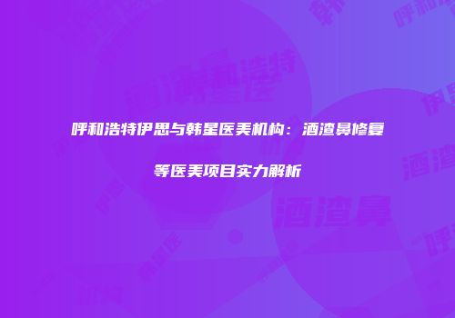 呼和浩特伊思与韩星医美机构：酒渣鼻修复等医美项目实力解析