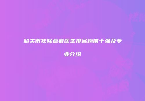 韶关市祛除疤痕医生排名榜前十强及专业介绍