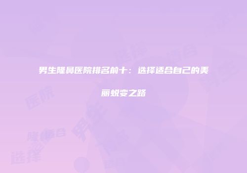 男生隆鼻医院排名前十：选择适合自己的美丽蜕变之路