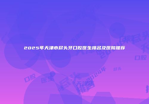 2025年天津市尽头牙口腔医生排名及医院推荐