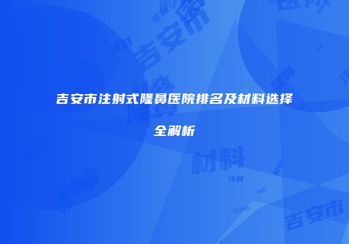 吉安市注射式隆鼻医院排名及材料选择全解析