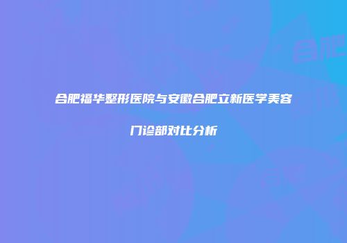 合肥福华整形医院与安徽合肥立新医学美容门诊部对比分析