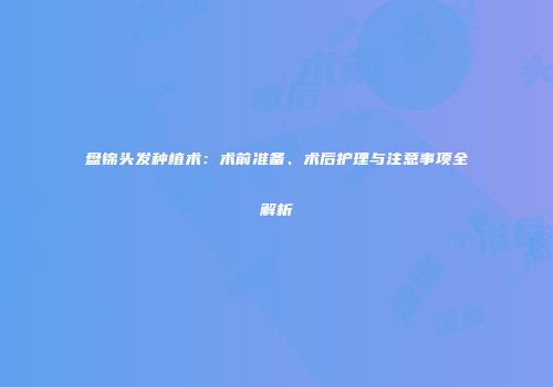 盘锦头发种植术：术前准备、术后护理与注意事项全解析