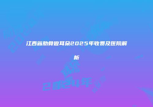 江西省肋骨做耳朵2025年收费及医院解析