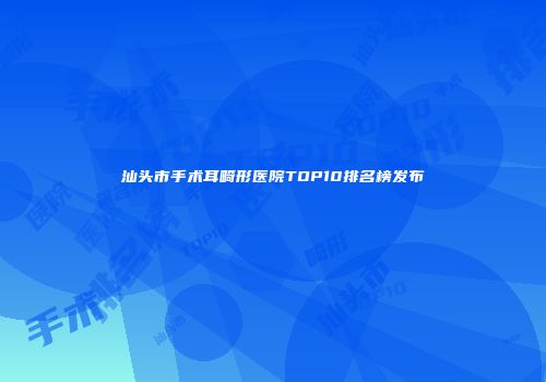 汕头市手术耳畸形医院TOP10排名榜发布
