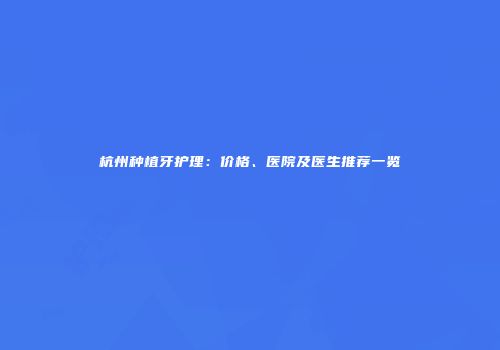 杭州种植牙护理：价格、医院及医生推荐一览