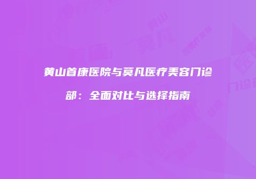 黄山首康医院与莫凡医疗美容门诊部：全面对比与选择指南