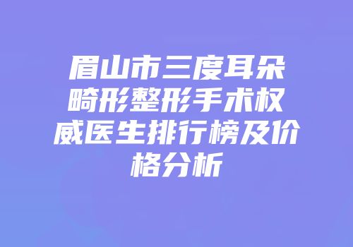 眉山市三度耳朵畸形整形手术权威医生排行榜及价格分析