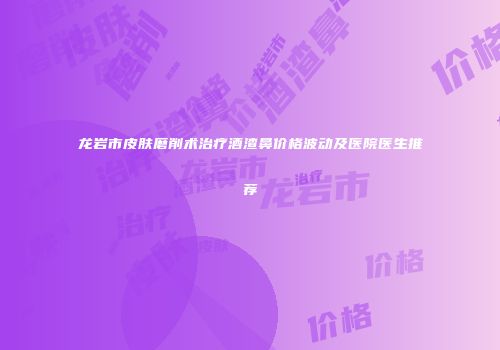 龙岩市皮肤磨削术治疗酒渣鼻价格波动及医院医生推荐