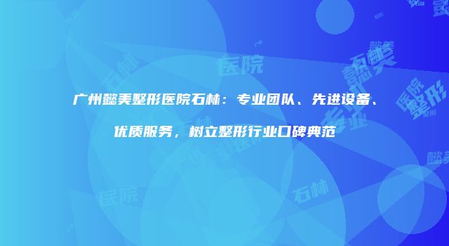 广州懿美整形医院石林：专业团队、先进设备、优质服务，树立整形行业口碑典范