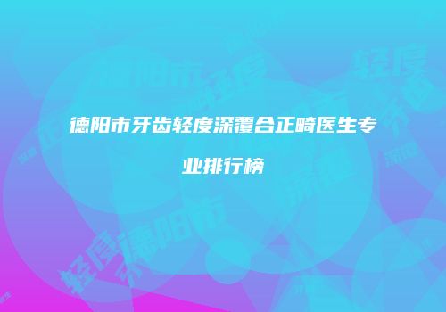 德阳市牙齿轻度深覆合正畸医生专业排行榜