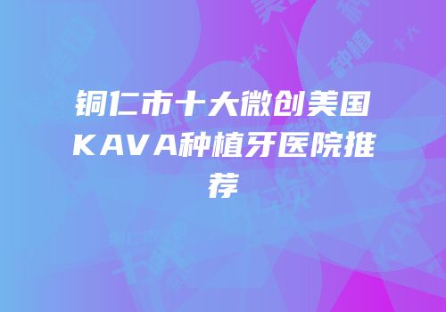 铜仁市十大微创美国KAVA种植牙医院推荐