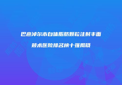 巴彦淖尔市自体脂肪颗粒注射丰面颊术医院排名榜十强揭晓