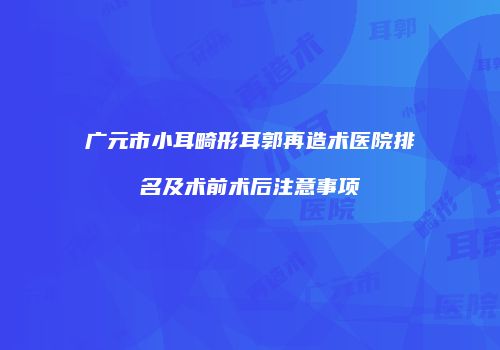 广元市小耳畸形耳郭再造术医院排名及术前术后注意事项