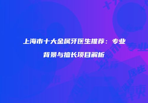 上海市十大金属牙医生推荐：专业背景与擅长项目解析
