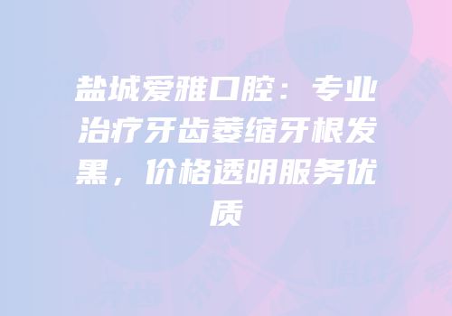 盐城爱雅口腔：专业治疗牙齿萎缩牙根发黑，价格透明服务优质