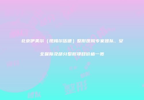 北京伊美尔（现梅尔伍德）整形医院专家团队、安全保障及部分整形项目价格一览