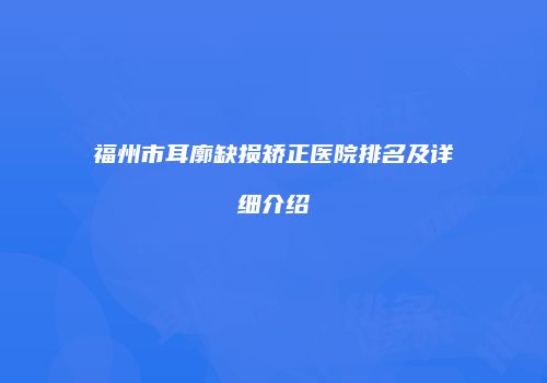 福州市耳廓缺损矫正医院排名及详细介绍
