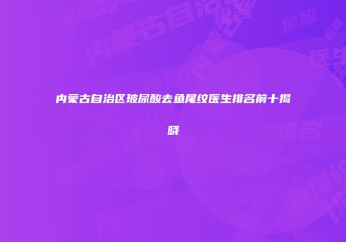 内蒙古自治区玻尿酸去鱼尾纹医生排名前十揭晓