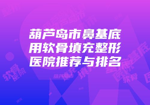 葫芦岛市鼻基底用软骨填充整形医院推荐与排名