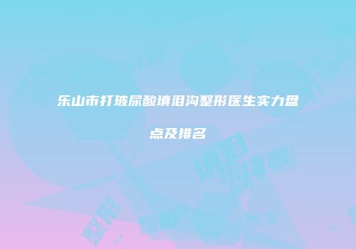 乐山市打玻尿酸填泪沟整形医生实力盘点及排名