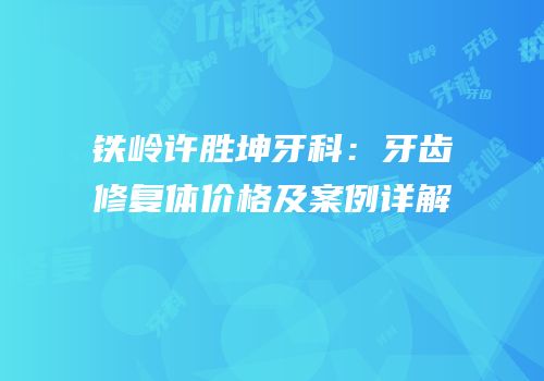 铁岭许胜坤牙科：牙齿修复体价格及案例详解