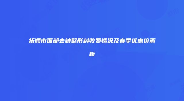 抚顺市面部去皱整形科收费情况及春季优惠价解析