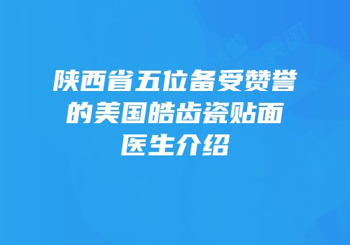 陕西省五位备受赞誉的美国皓齿瓷贴面医生介绍