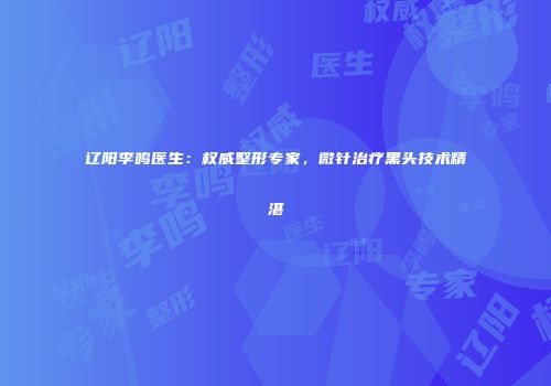 辽阳李鸣医生：权威整形专家，微针治疗黑头技术精湛