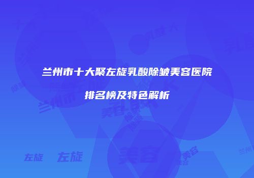 兰州市十大聚左旋乳酸除皱美容医院排名榜及特色解析