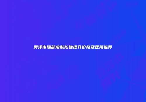 菏泽市脸部皮肤松弛提升价格及医院推荐