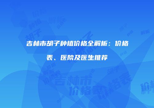 吉林市胡子种植价格全解析：价格表、医院及医生推荐