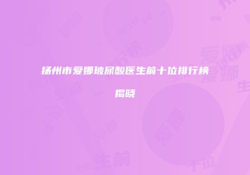 扬州市爱娜玻尿酸医生前十位排行榜揭晓