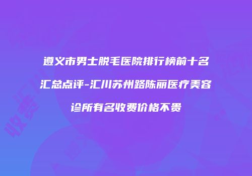 遵义市男士脱毛医院排行榜前十名汇总点评-汇川苏州路陈丽医疗美容诊所有名收费价格不贵