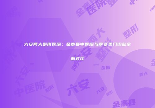 六安两大整形医院：金寨县中医院与丽姿美门诊部全面对比