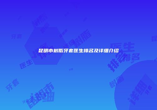 昆明市树脂牙套医生排名及详细介绍