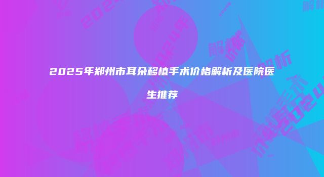 2025年郑州市耳朵移植手术价格解析及医院医生推荐