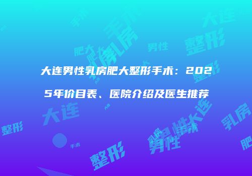 大连男性乳房肥大整形手术：2025年价目表、医院介绍及医生推荐