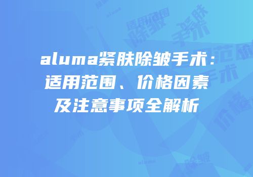aluma紧肤除皱手术：适用范围、价格因素及注意事项全解析