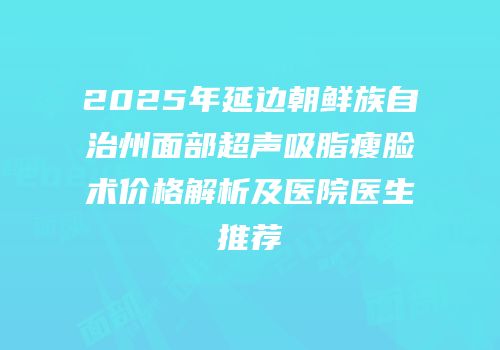 2025年延边朝鲜族自治州面部超声吸脂瘦脸术价格解析及医院医生推荐
