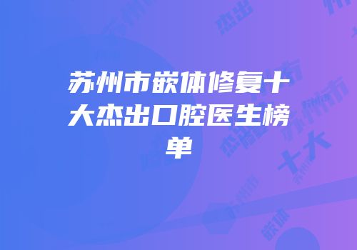 苏州市嵌体修复十大杰出口腔医生榜单