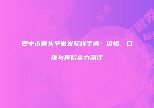 巴中市额头窄做发际线手术：价格、口碑与医院实力测评