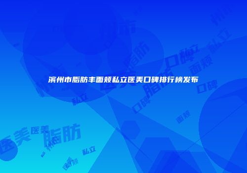 滨州市脂肪丰面颊私立医美口碑排行榜发布