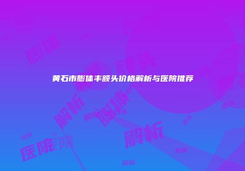 黄石市膨体丰额头价格解析与医院推荐