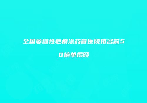 全国萎缩性疤痕涂药膏医院排名前50榜单揭晓