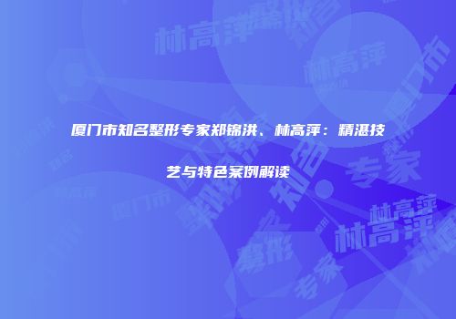 厦门市知名整形专家郑锦洪、林高萍：精湛技艺与特色案例解读