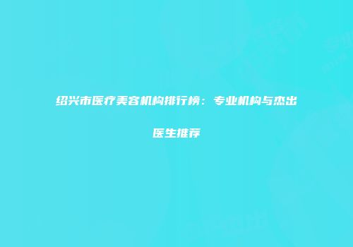 绍兴市医疗美容机构排行榜：专业机构与杰出医生推荐