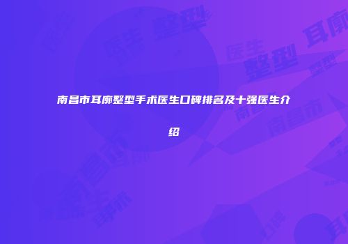 南昌市耳廓整型手术医生口碑排名及十强医生介绍