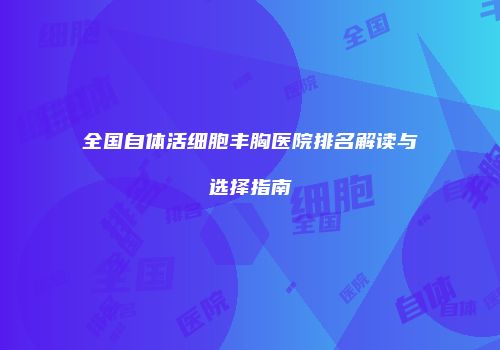 全国自体活细胞丰胸医院排名解读与选择指南