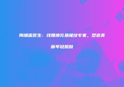 陶增莲医生：线雕填充鱼尾纹专家，塑造美丽年轻肌肤